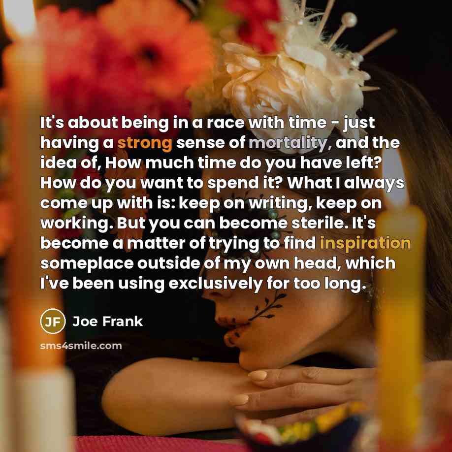 “It's about being in a race with time - just having a strong sense of mortality, and the idea of, How much time do you have left? How do you want to spend it? What I always come up with is: keep on writing, keep on working. But you can become sterile. It's become a matter of trying to find…” quote by Joe Frank
