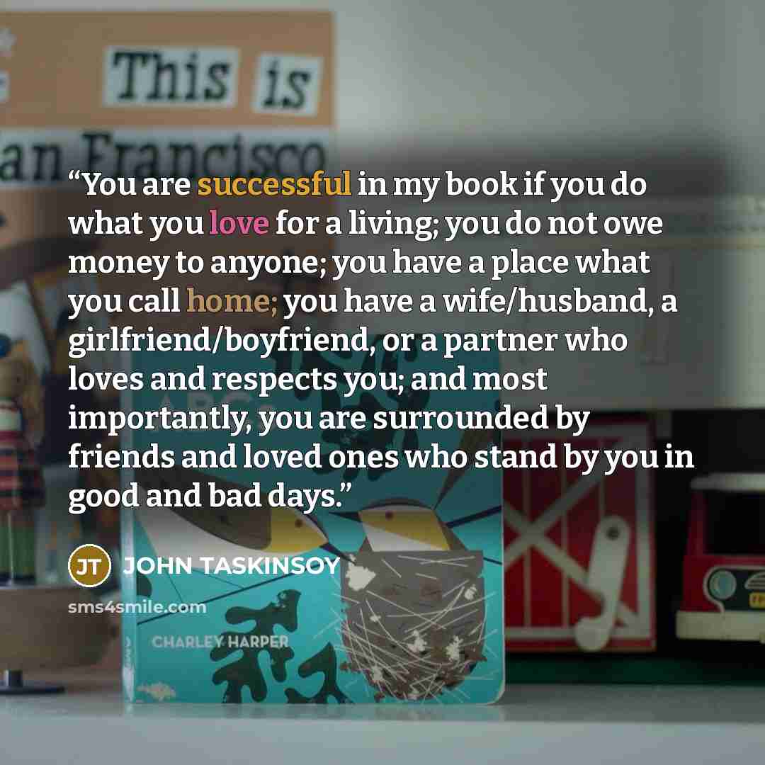 “You are successful in my book if you do what you love for a living; you do not owe money to anyone; you have a place what you call home; you have a wife/husband, a girlfriend/boyfriend, or a partner who loves and respects you; and most importantly, you are surrounded by friends and loved ones who…” quote by JOHN TASKINSOY