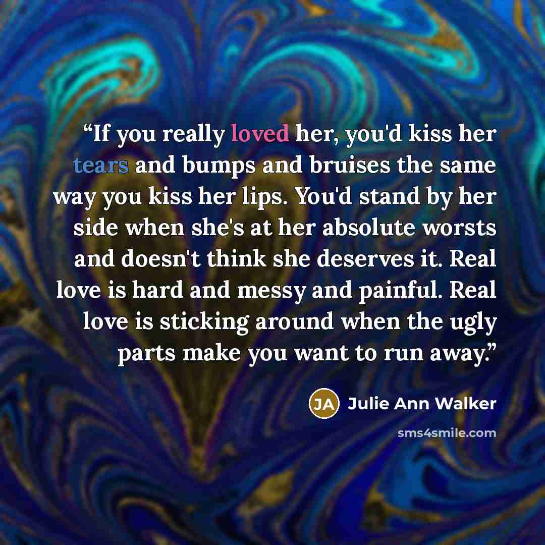 “If you really loved her, you'd kiss her tears and bumps and bruises the same way you kiss her lips. You'd stand by her side when she's at her absolute worsts and doesn't think she deserves it. Real love is hard and messy and painful. Real love is sticking around when the ugly parts make you want…” quote by Julie Ann Walker