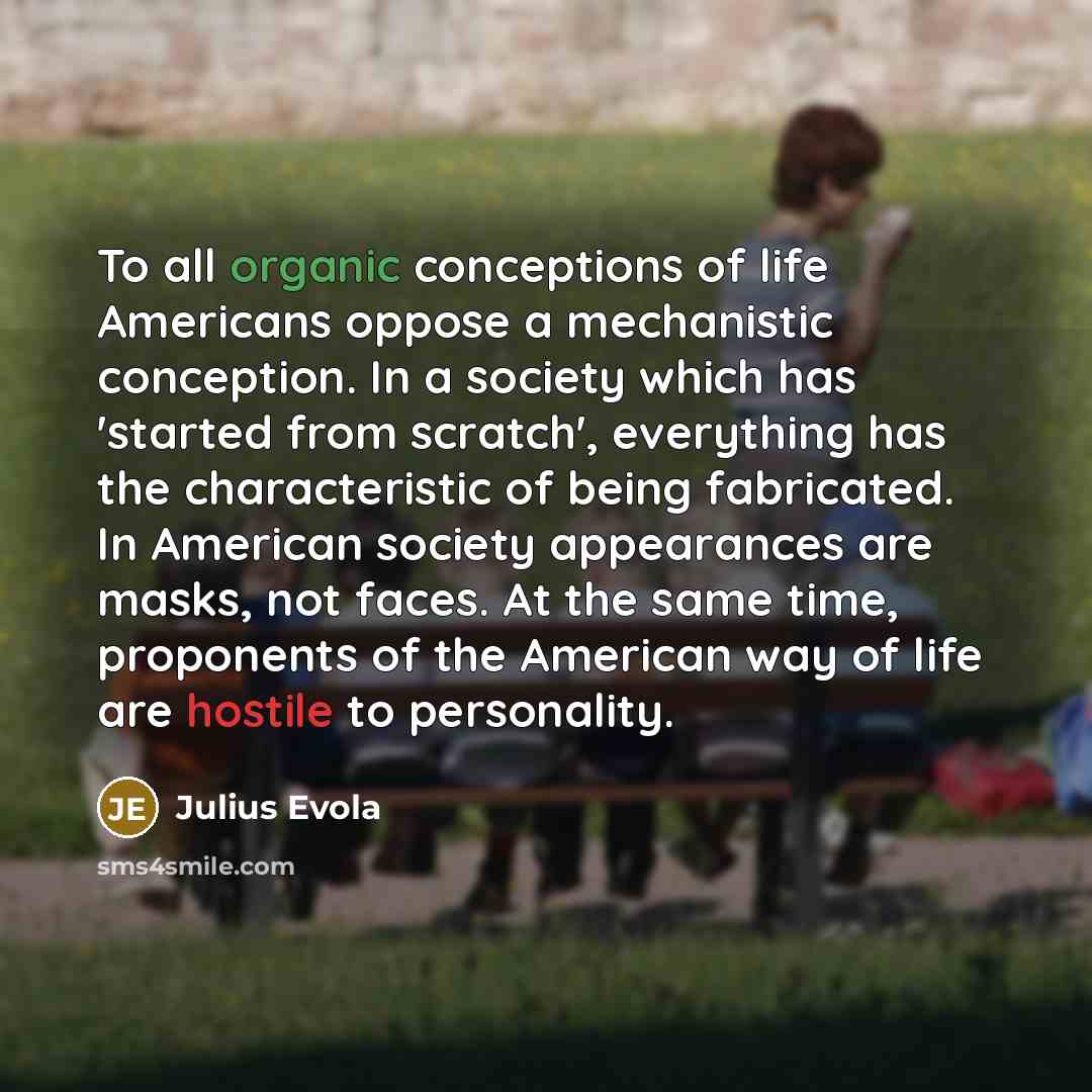 “To all organic conceptions of life Americans oppose a mechanistic conception. In a society which has 'started from scratch', everything has the characteristic of being fabricated. In American society appearances are masks, not faces. At the same time, proponents of the American way of life are…” quote by Julius Evola