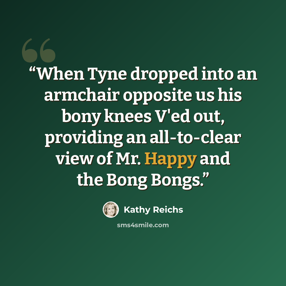 “When Tyne dropped into an armchair opposite us his bony knees V'ed out, providing an all-to-clear view of Mr. Happy and the Bong Bongs.” quote by Kathy Reichs