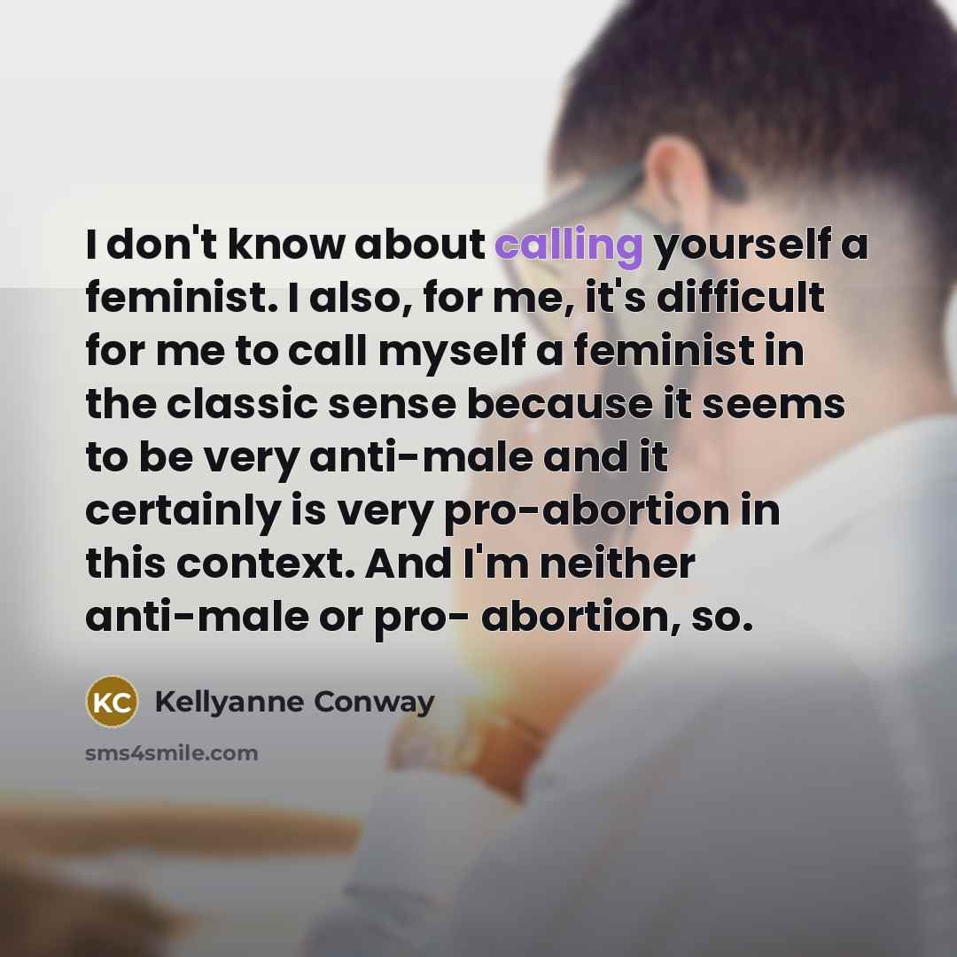 “I don't know about calling yourself a feminist. I also, for me, it's difficult for me to call myself a feminist in the classic sense because it seems to be very anti-male and it certainly is very pro-abortion in this context. And I'm neither anti-male or pro- abortion, so.” quote by Kellyanne Conway