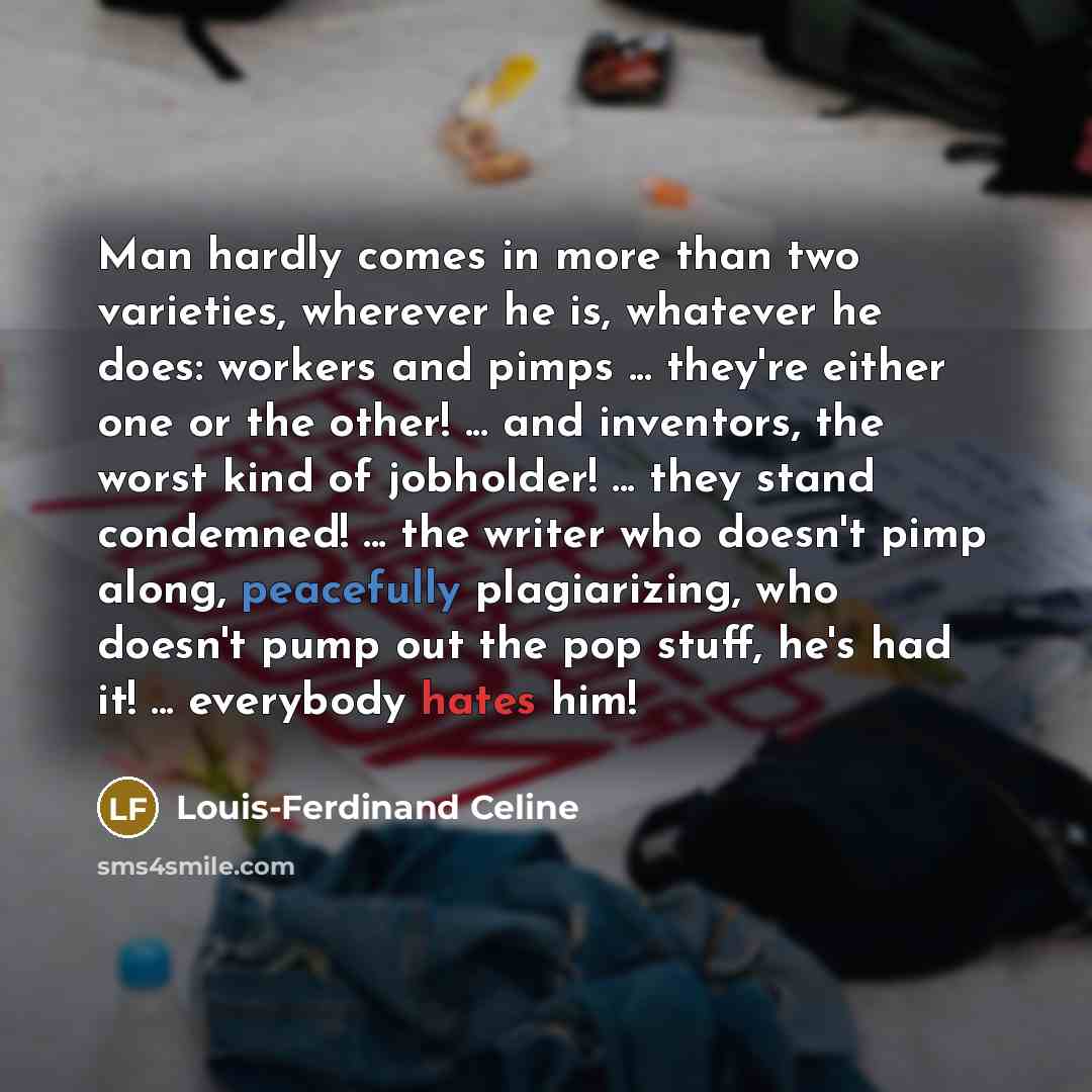 “Man hardly comes in more than two varieties, wherever he is, whatever he does: workers and pimps ... they're either one or the other! ... and inventors, the worst kind of jobholder! ... they stand condemned! ... the writer who doesn't pimp along, peacefully plagiarizing, who doesn't pump out the…” quote by Louis-Ferdinand Celine