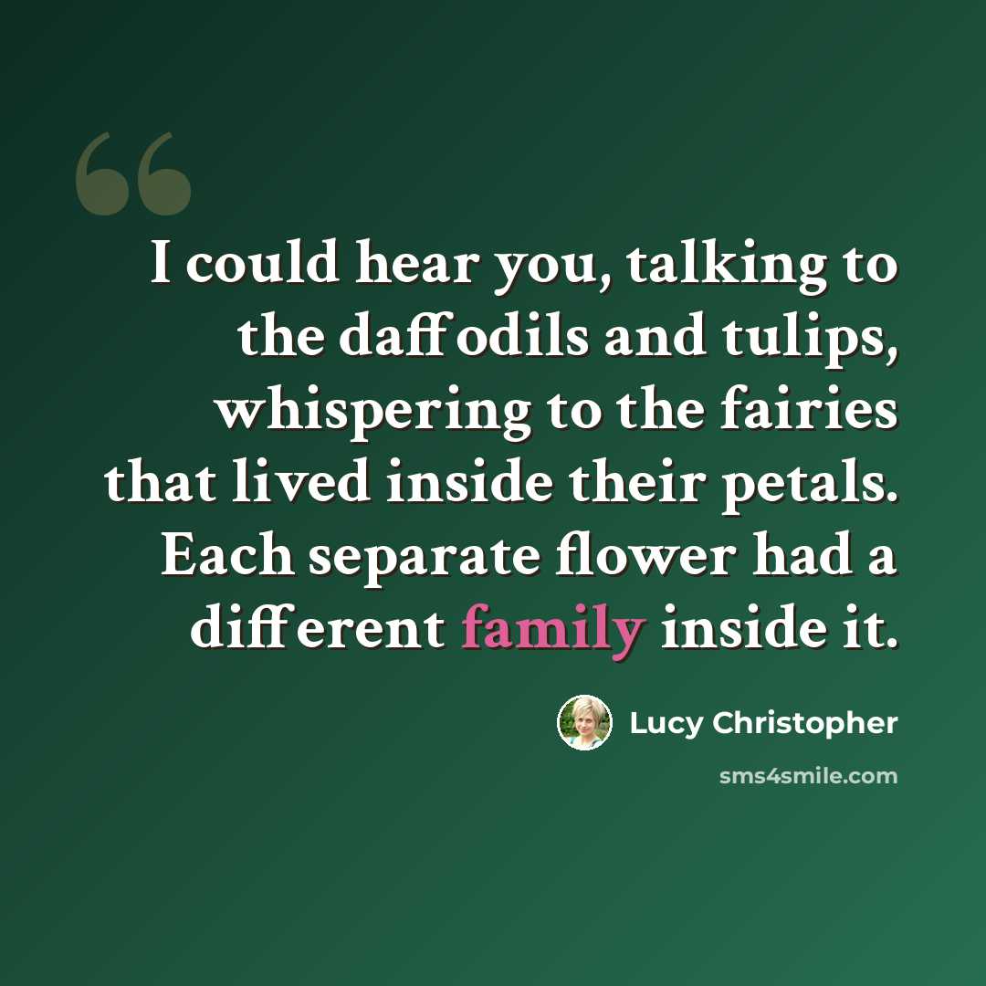 “I could hear you, talking to the daffodils and tulips, whispering to the fairies that lived inside their petals. Each separate flower had a different family inside it.” quote by Lucy Christopher