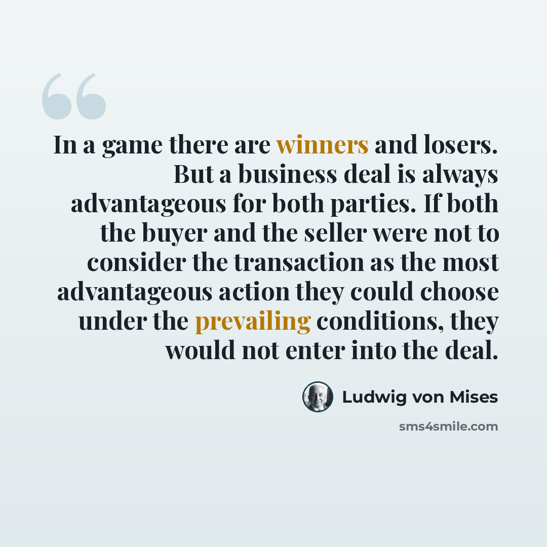 “In a game there are winners and losers. But a business deal is always advantageous for both parties. If both the buyer and the seller were not to consider the transaction as the most advantageous action they could choose under the prevailing conditions, they would not enter into the deal.” quote by Ludwig von Mises