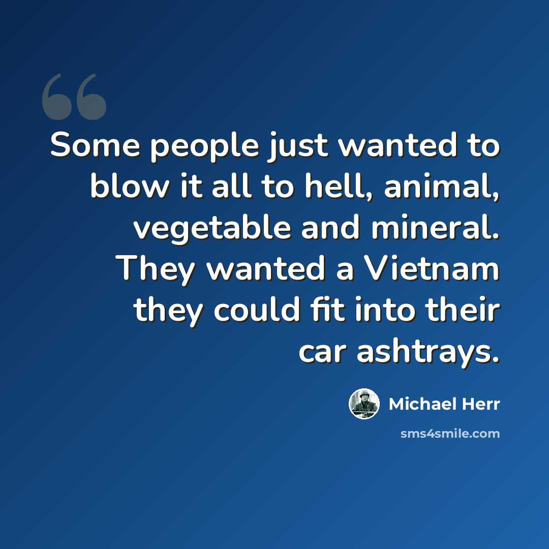 “Some people just wanted to blow it all to hell, animal, vegetable and mineral. They wanted a Vietnam they could fit into their car ashtrays.” quote by Michael Herr