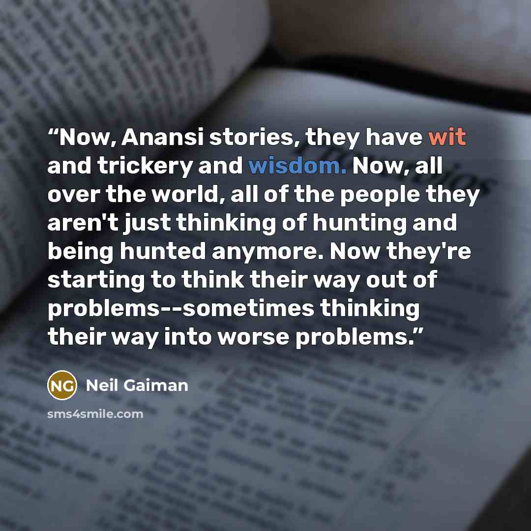“Now, Anansi stories, they have wit and trickery and wisdom. Now, all over the world, all of the people they aren't just thinking of hunting and being hunted anymore. Now they're starting to think their way out of problems--sometimes thinking their way into worse problems.” quote by Neil Gaiman