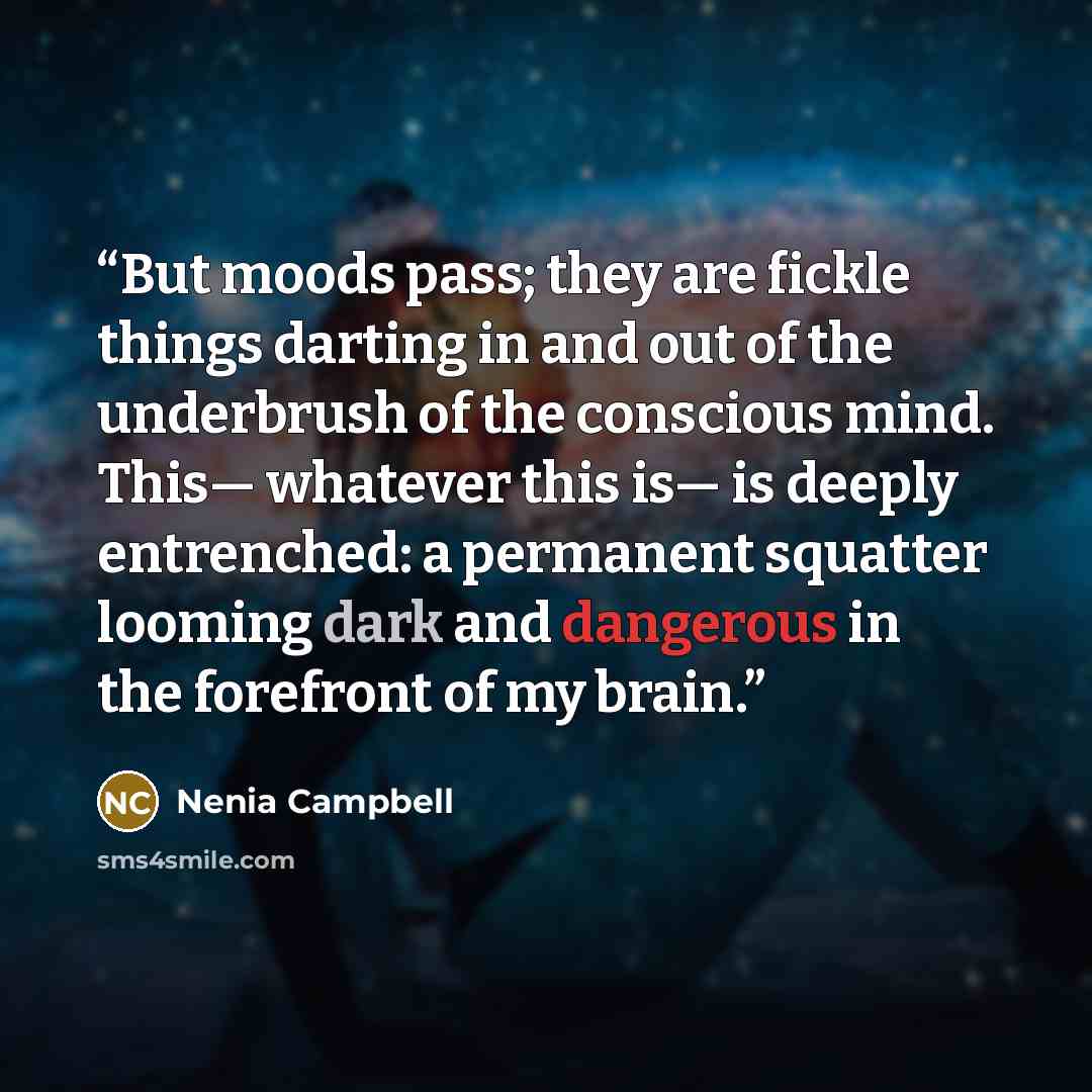 “But moods pass; they are fickle things darting in and out of the underbrush of the conscious mind. This— whatever this is— is deeply entrenched: a permanent squatter looming dark and dangerous in the forefront of my brain.” quote by Nenia Campbell