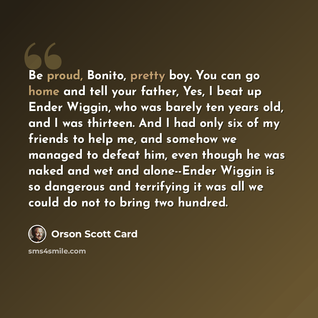 “Be proud, Bonito, pretty boy. You can go home and tell your father, Yes, I beat up Ender Wiggin, who was barely ten years old, and I was thirteen. And I had only six of my friends to help me, and somehow we managed to defeat him, even though he was naked and wet and alone--Ender Wiggin is so…” quote by Orson Scott Card