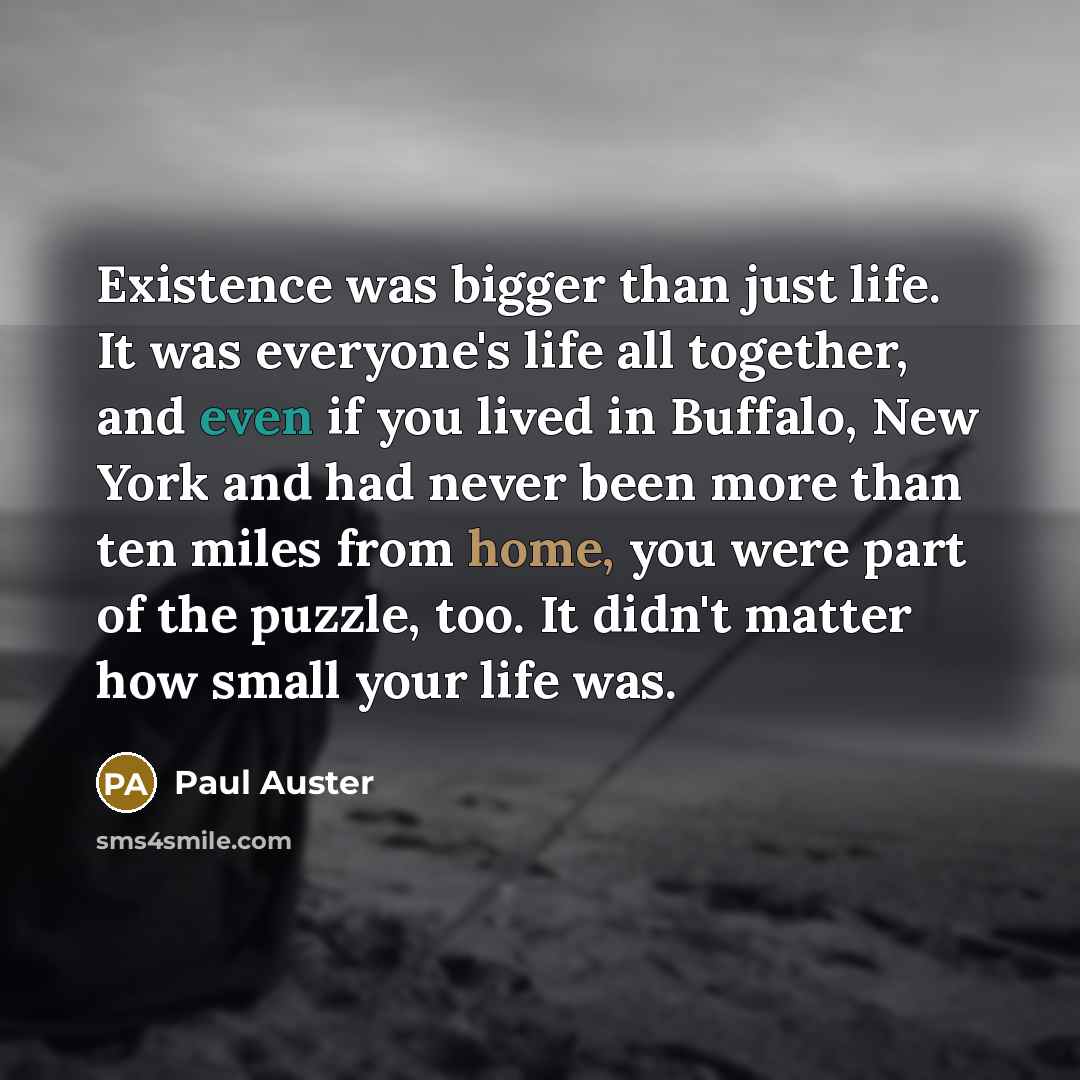 “Existence was bigger than just life. It was everyone's life all together, and even if you lived in Buffalo, New York and had never been more than ten miles from home, you were part of the puzzle, too. It didn't matter how small your life was.” quote by Paul Auster