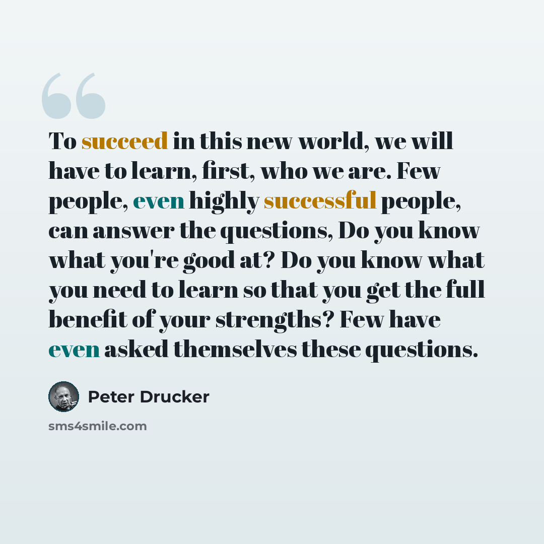 “To succeed in this new world, we will have to learn, first, who we are. Few people, even highly successful people, can answer the questions, Do you know what you're good at? Do you know what you need to learn so that you get the full benefit of your strengths? Few have even asked themselves these…” quote by Peter Drucker