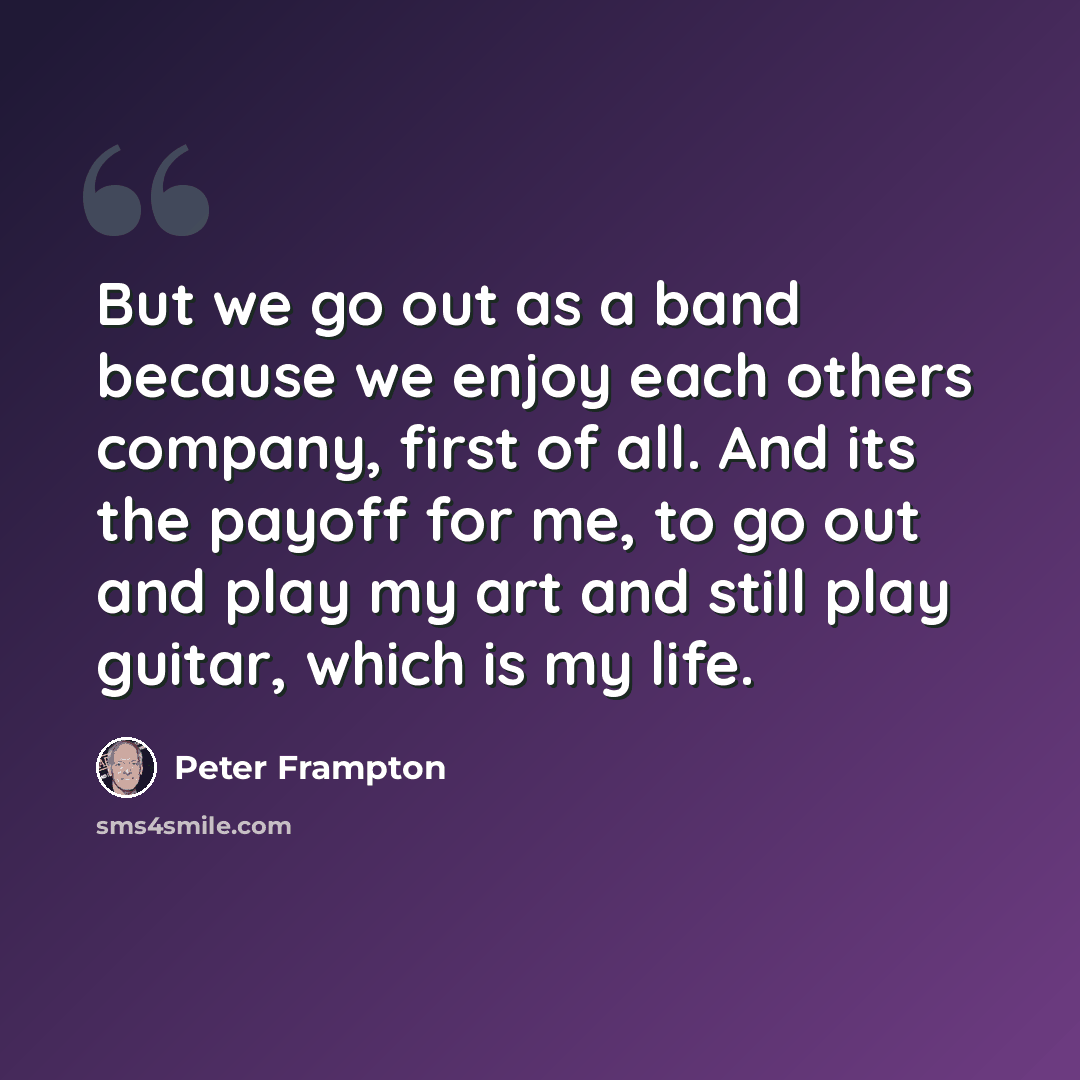 “But we go out as a band because we enjoy each others company, first of all. And its the payoff for me, to go out and play my art and still play guitar, which is my life.” quote by Peter Frampton