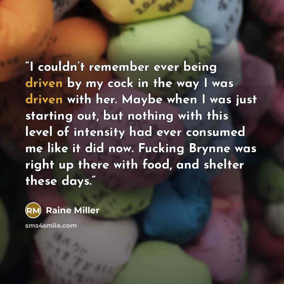 “I couldn’t remember ever being driven by my cock in the way I was driven with her. Maybe when I was just starting out, but nothing with this level of intensity had ever consumed me like it did now. Fucking Brynne was right up there with food, and shelter these days.” quote by Raine Miller