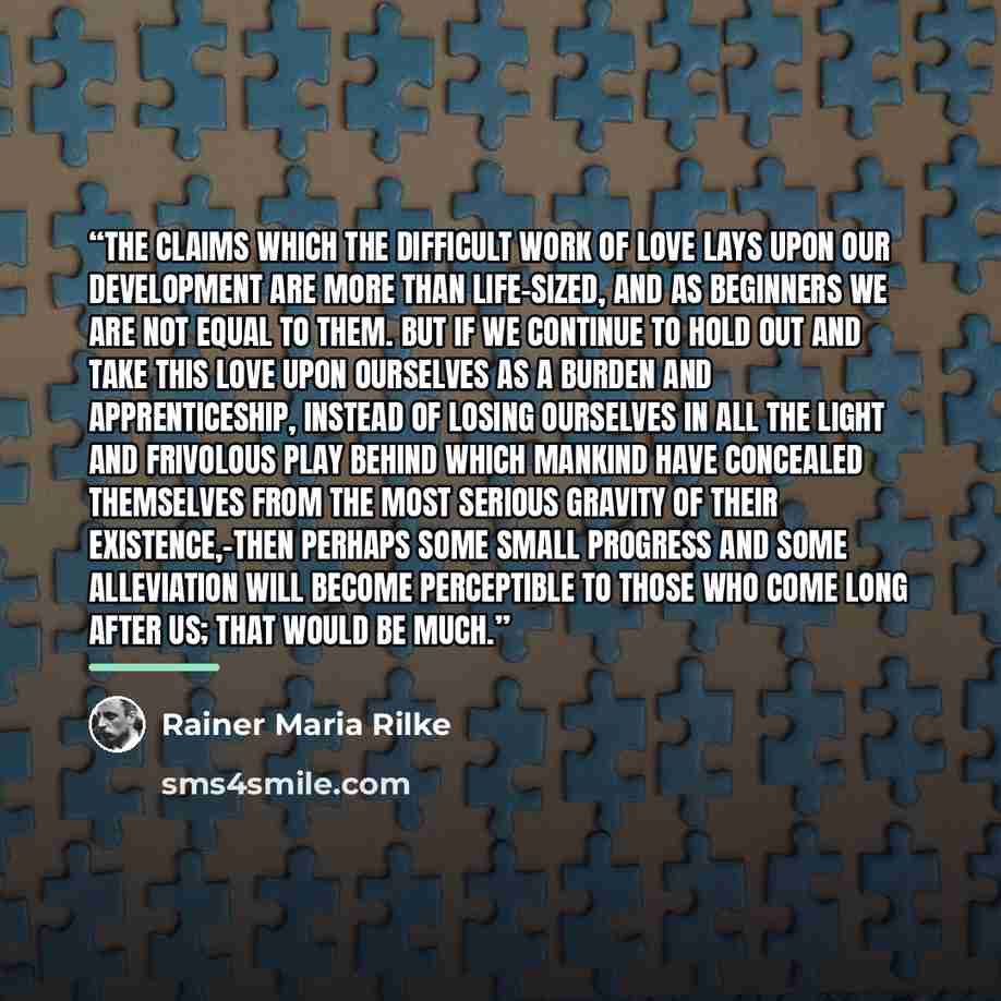 “The claims which the difficult work of love lays upon our development are more than life-sized, and as beginners we are not equal to them. But if we continue to hold out and take this love upon ourselves as a burden and apprenticeship, instead of losing ourselves in all the light and frivolous…” quote by Rainer Maria Rilke