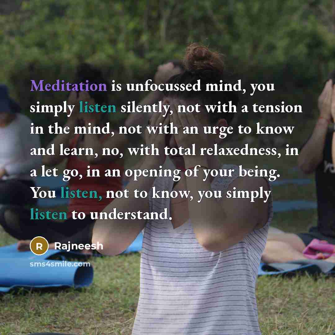 “Meditation is unfocussed mind, you simply listen silently, not with a tension in the mind, not with an urge to know and learn, no, with total relaxedness, in a let go, in an opening of your being. You listen, not to know, you simply listen to understand.” quote by Rajneesh