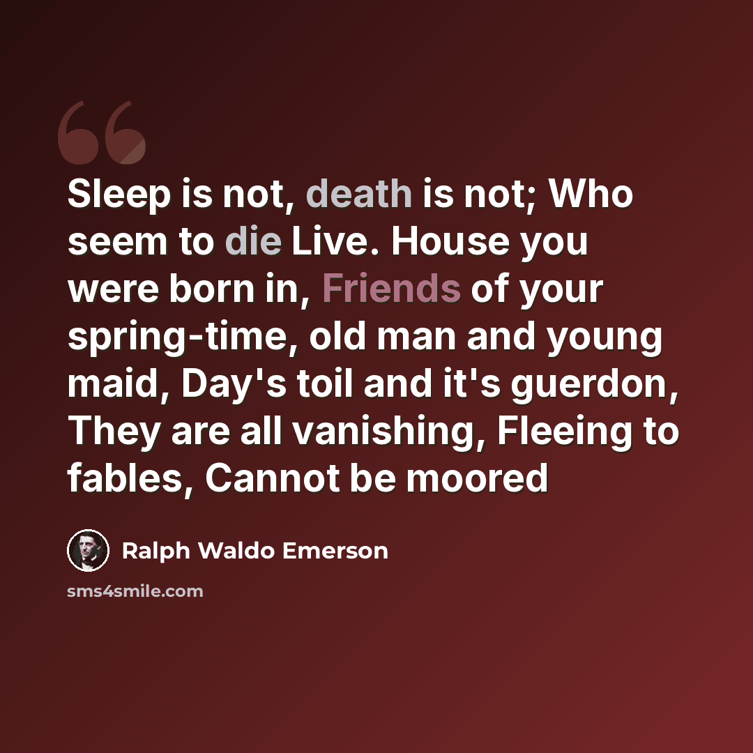 “Sleep is not, death is not; Who seem to die Live. House you were born in, Friends of your spring-time, old man and young maid, Day's toil and it's guerdon, They are all vanishing, Fleeing to fables, Cannot be moored” quote by Ralph Waldo Emerson