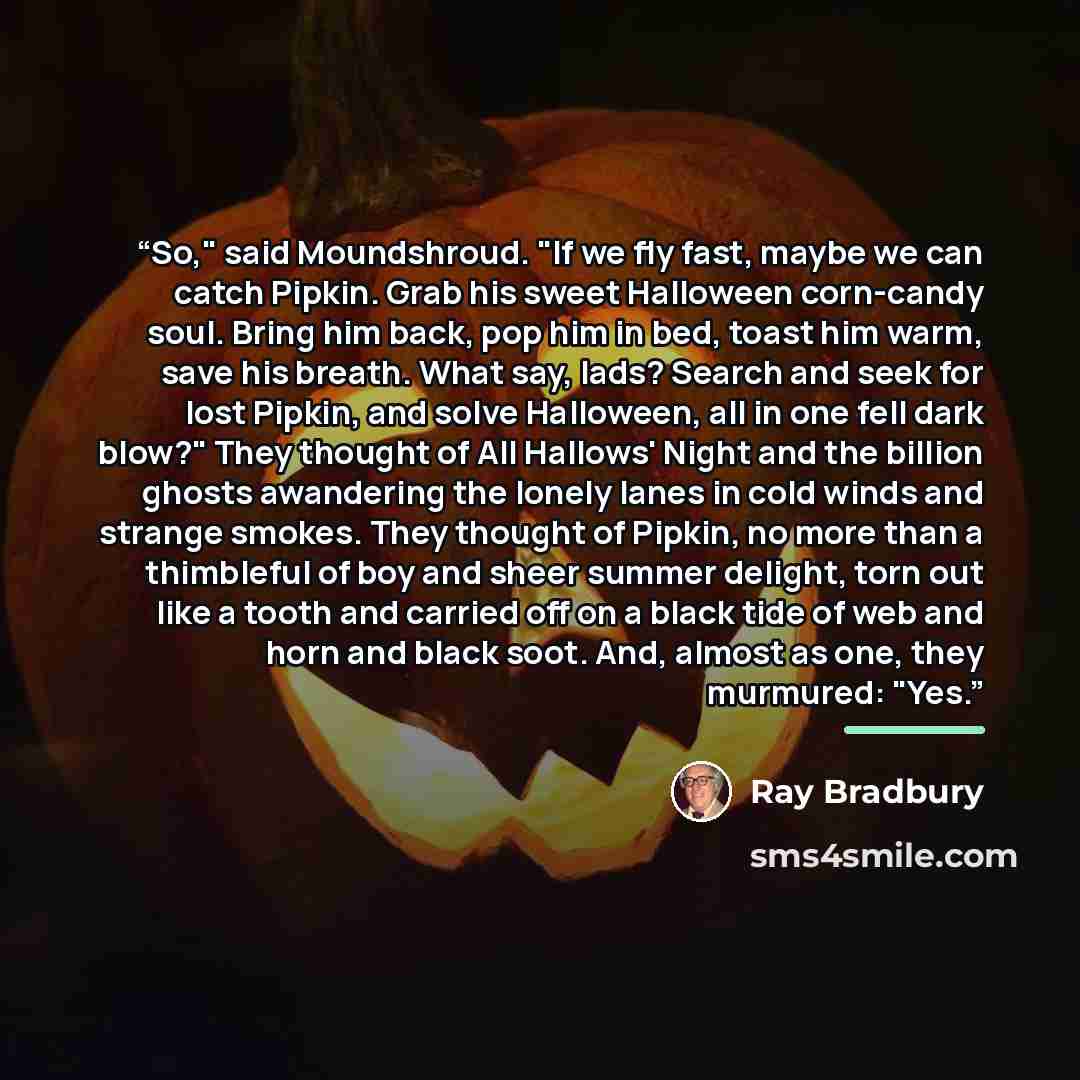 “So," said Moundshroud. "If we fly fast, maybe we can catch Pipkin. Grab his sweet Halloween corn-candy soul. Bring him back, pop him in bed, toast him warm, save his breath. What say, lads? Search and seek for lost Pipkin, and solve Halloween, all in one fell dark blow?" They thought of All…” quote by Ray Bradbury