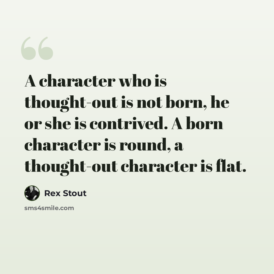“A character who is thought-out is not born, he or she is contrived. A born character is round, a thought-out character is flat.” quote by Rex Stout