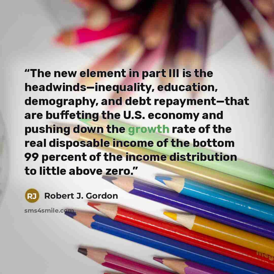 “The new element in part III is the headwinds—inequality, education, demography, and debt repayment—that are buffeting the U.S. economy and pushing down the growth rate of the real disposable income of the bottom 99 percent of the income distribution to little above zero.” quote by Robert J. Gordon