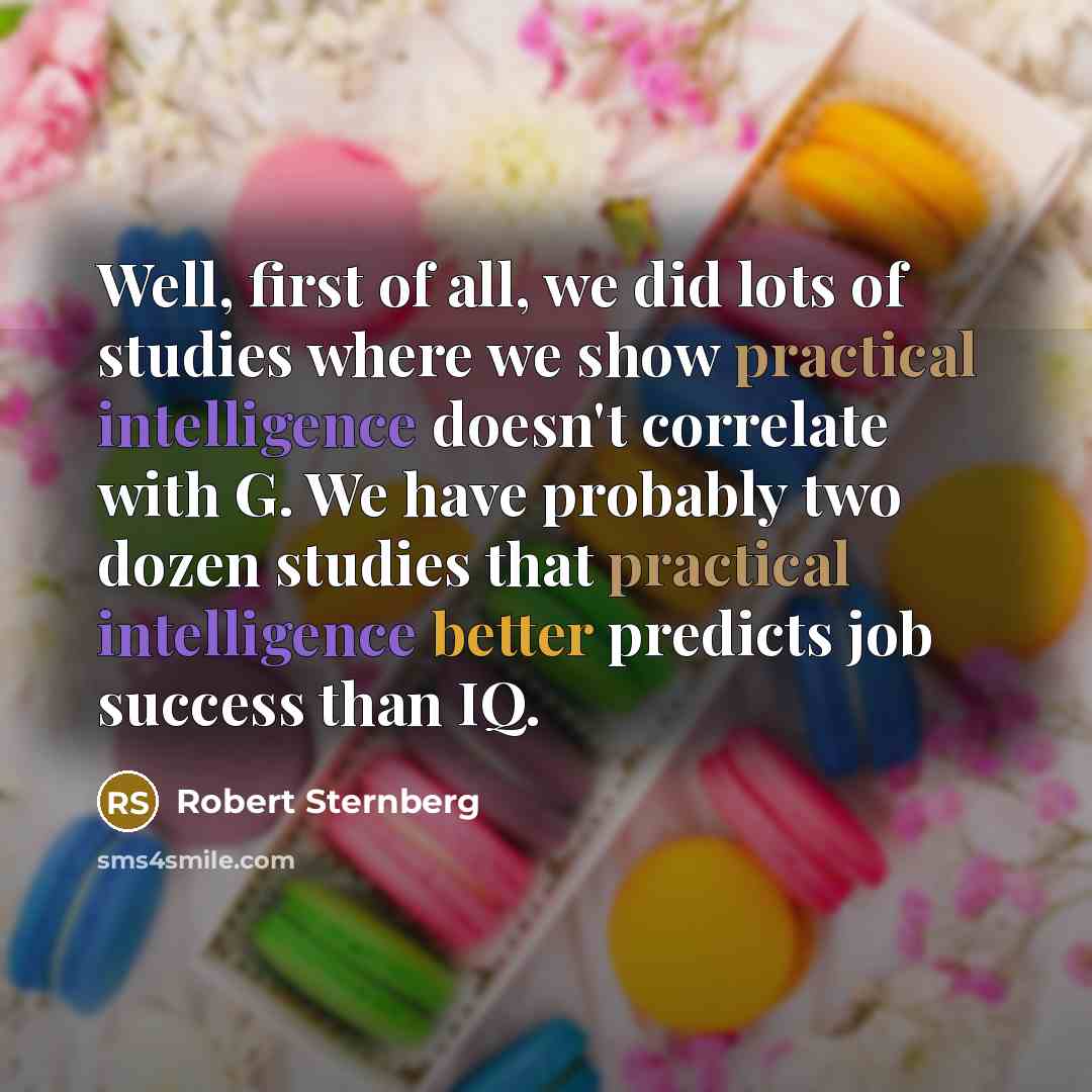 “Well, first of all, we did lots of studies where we show practical intelligence doesn't correlate with G. We have probably two dozen studies that practical intelligence better predicts job success than IQ.” quote by Robert Sternberg