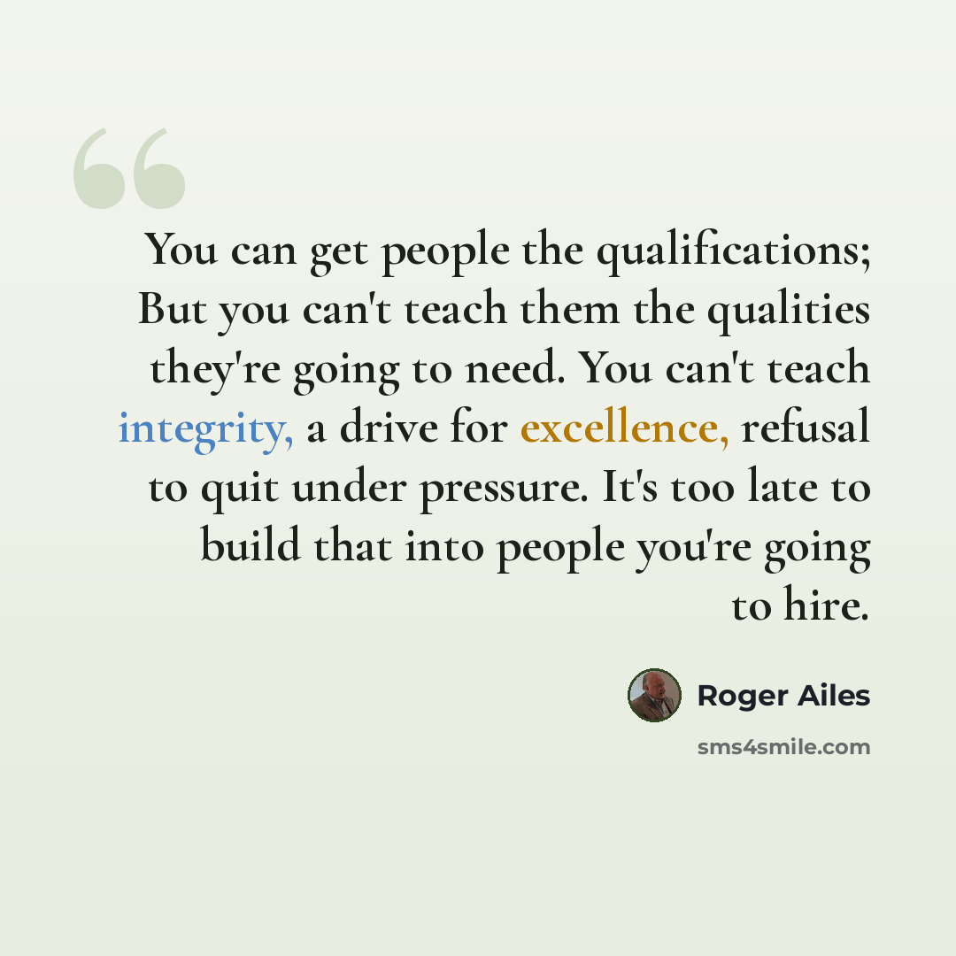 “You can get people the qualifications; But you can't teach them the qualities they're going to need. You can't teach integrity, a drive for excellence, refusal to quit under pressure. It's too late to build that into people you're going to hire.” quote by Roger Ailes