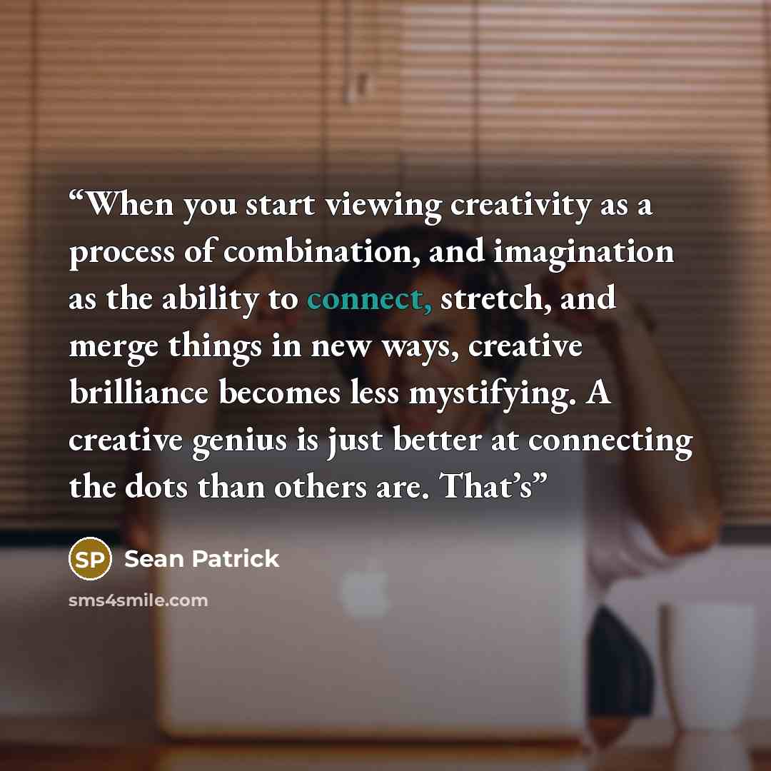 “When you start viewing creativity as a process of combination, and imagination as the ability to connect, stretch, and merge things in new ways, creative brilliance becomes less mystifying. A creative genius is just better at connecting the dots than others are. That’s” quote by Sean Patrick
