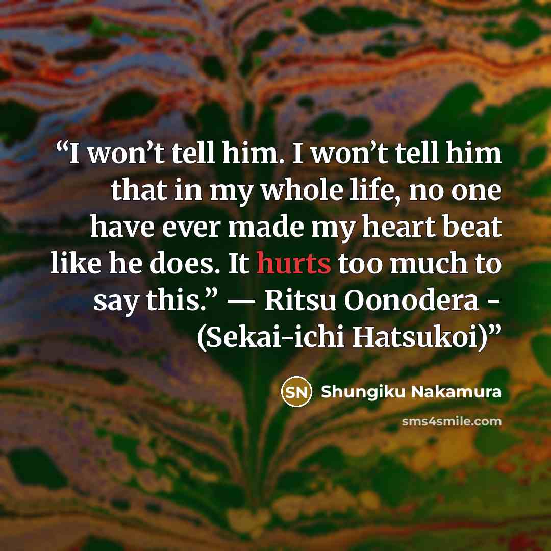 “I won’t tell him. I won’t tell him that in my whole life, no one have ever made my heart beat like he does. It hurts too much to say this.” — Ritsu Oonodera - (Sekai-ichi Hatsukoi)” quote by Shungiku Nakamura