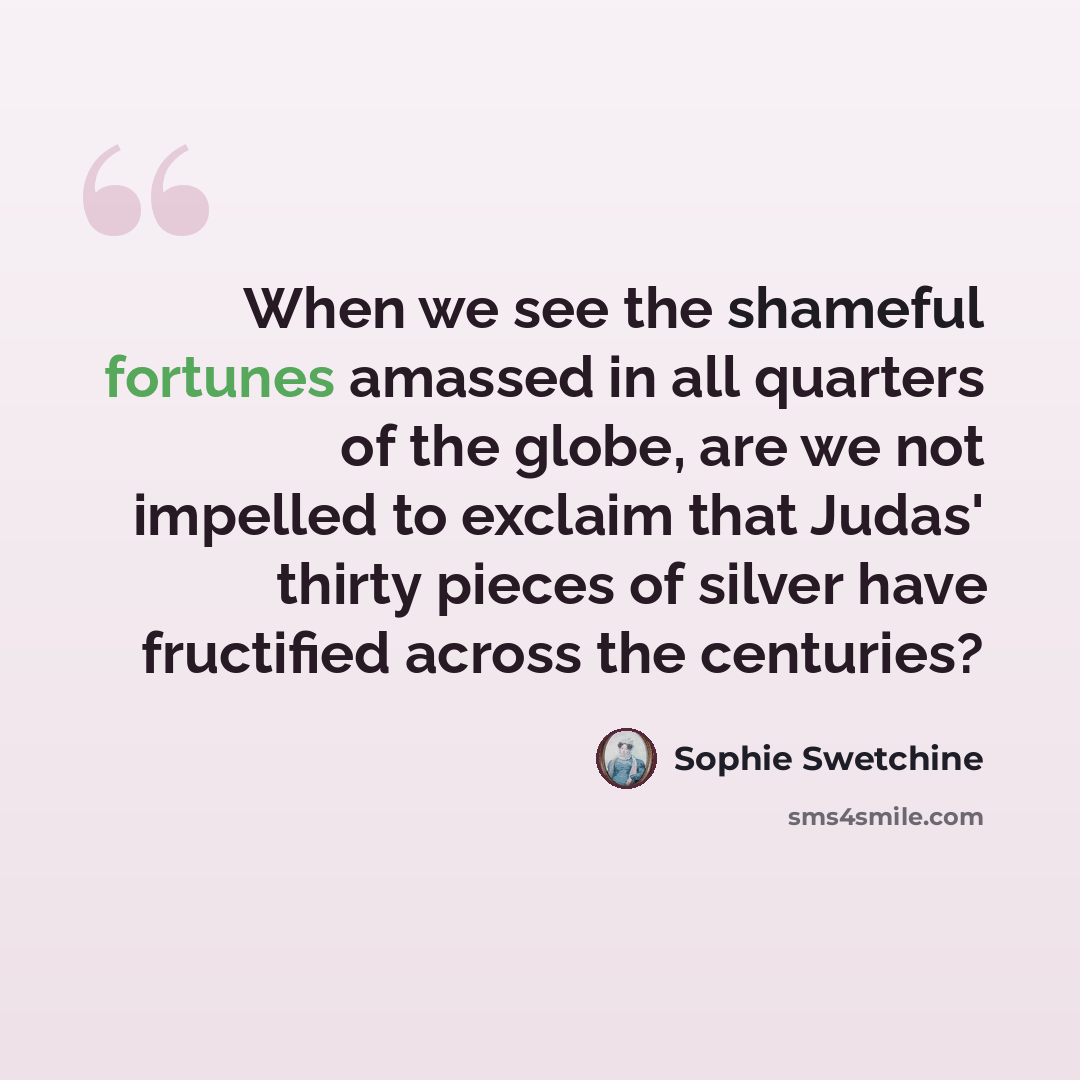 “When we see the shameful fortunes amassed in all quarters of the globe, are we not impelled to exclaim that Judas' thirty pieces of silver have fructified across the centuries?” quote by Sophie Swetchine