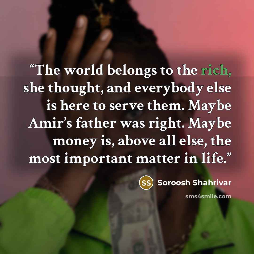 “The world belongs to the rich, she thought, and everybody else is here to serve them. Maybe Amir’s father was right. Maybe money is, above all else, the most important matter in life.” quote by Soroosh Shahrivar