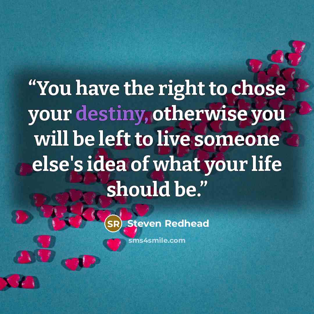 “You have the right to chose your destiny, otherwise you will be left to live someone else's idea of what your life should be.” quote by steven redhead