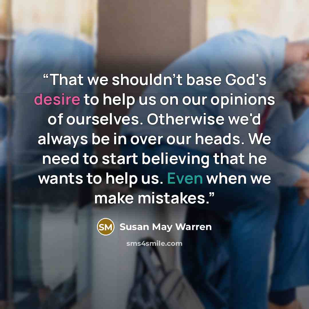 “That we shouldn't base God's desire to help us on our opinions of ourselves. Otherwise we'd always be in over our heads. We need to start believing that he wants to help us. Even when we make mistakes.” quote by Susan May Warren