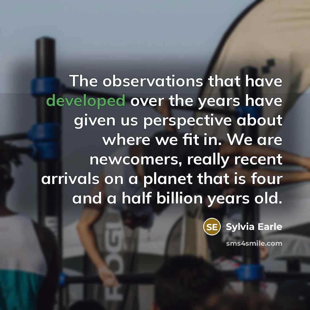 “The observations that have developed over the years have given us perspective about where we fit in. We are newcomers, really recent arrivals on a planet that is four and a half billion years old.” quote by Sylvia Earle
