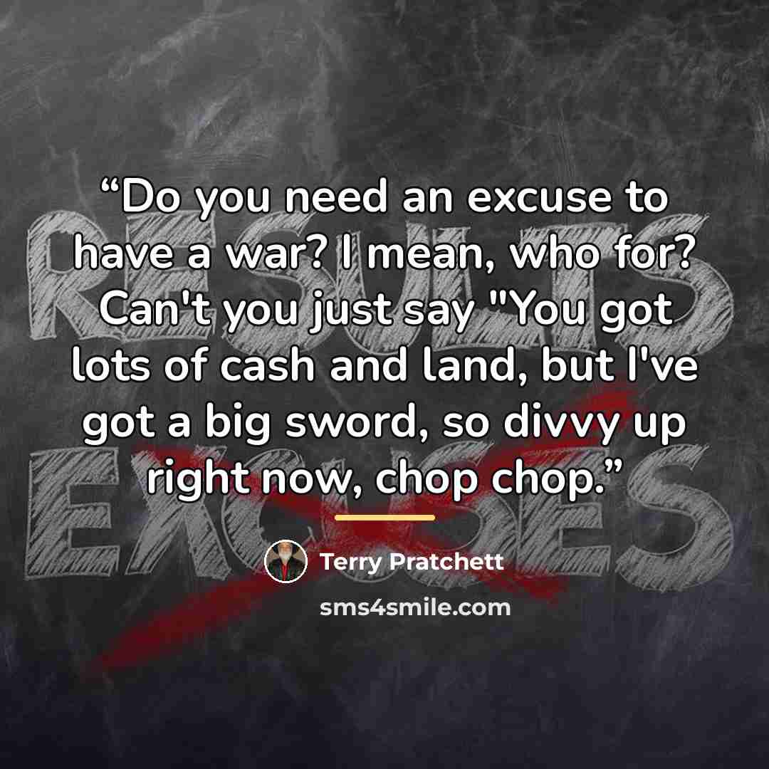 “Do you need an excuse to have a war? I mean, who for? Can't you just say "You got lots of cash and land, but I've got a big sword, so divvy up right now, chop chop.” quote by Terry Pratchett
