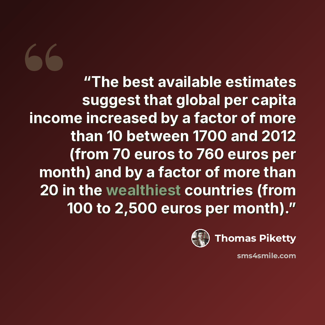 “The best available estimates suggest that global per capita income increased by a factor of more than 10 between 1700 and 2012 (from 70 euros to 760 euros per month) and by a factor of more than 20 in the wealthiest countries (from 100 to 2,500 euros per month).” quote by Thomas Piketty