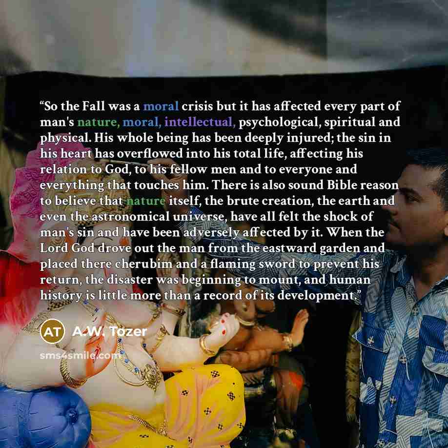 “So the Fall was a moral crisis but it has affected every part of man's nature, moral, intellectual, psychological, spiritual and physical. His whole being has been deeply injured; the sin in his heart has overflowed into his total life, affecting his relation to God, to his fellow men and to…” quote by A.W. Tozer