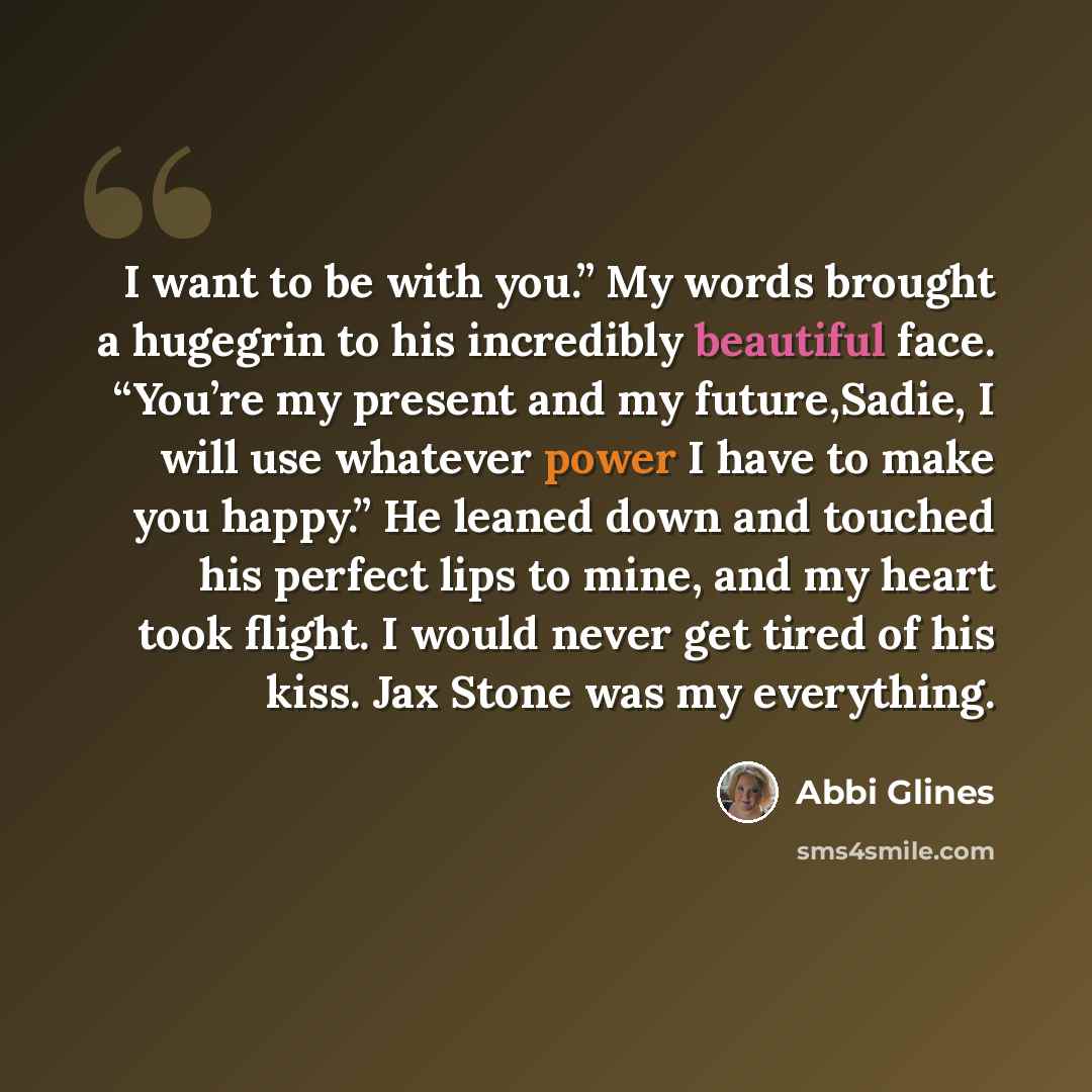 “I want to be with you.” My words brought a hugegrin to his incredibly beautiful face. “You’re my present and my future,Sadie, I will use whatever power I have to make you happy.” He leaned down and touched his perfect lips to mine, and my heart took flight. I would never get tired of his kiss. Jax…” quote by Abbi Glines
