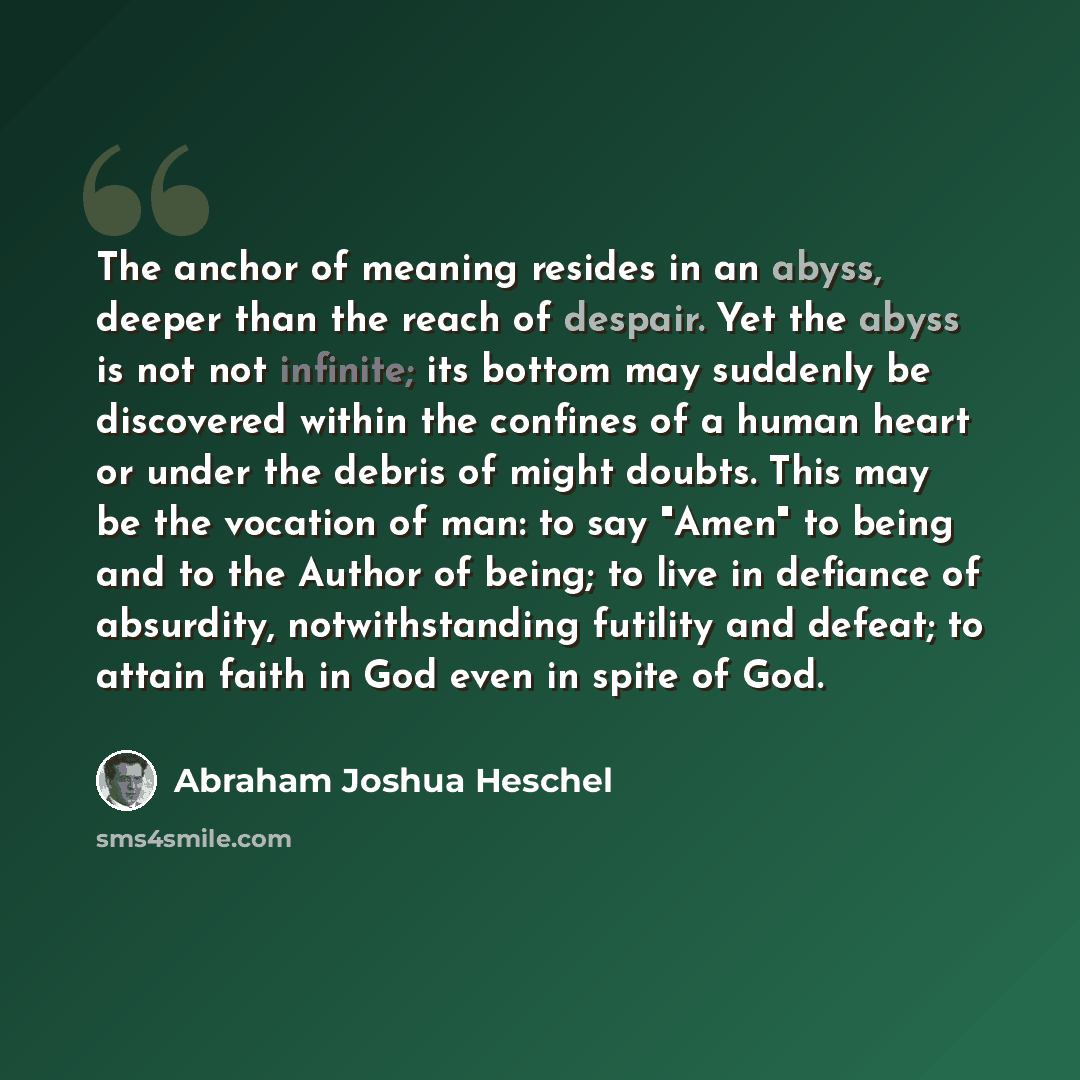 “The anchor of meaning resides in an abyss, deeper than the reach of despair. Yet the abyss is not not infinite; its bottom may suddenly be discovered within the confines of a human heart or under the debris of might doubts. This may be the vocation of man: to say "Amen" to being and to the Author…” quote by Abraham Joshua Heschel