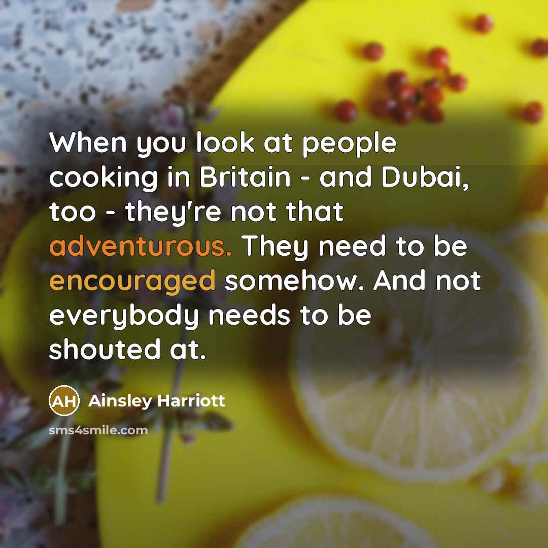 “When you look at people cooking in Britain - and Dubai, too - they're not that adventurous. They need to be encouraged somehow. And not everybody needs to be shouted at.” quote by Ainsley Harriott