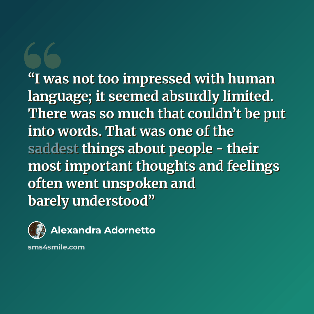 “I was not too impressed with human language; it seemed absurdly limited. There was so much that couldn’t be put into words. That was one of the saddest things about people - their most important thoughts and feelings often went unspoken and barely understood” quote by Alexandra Adornetto