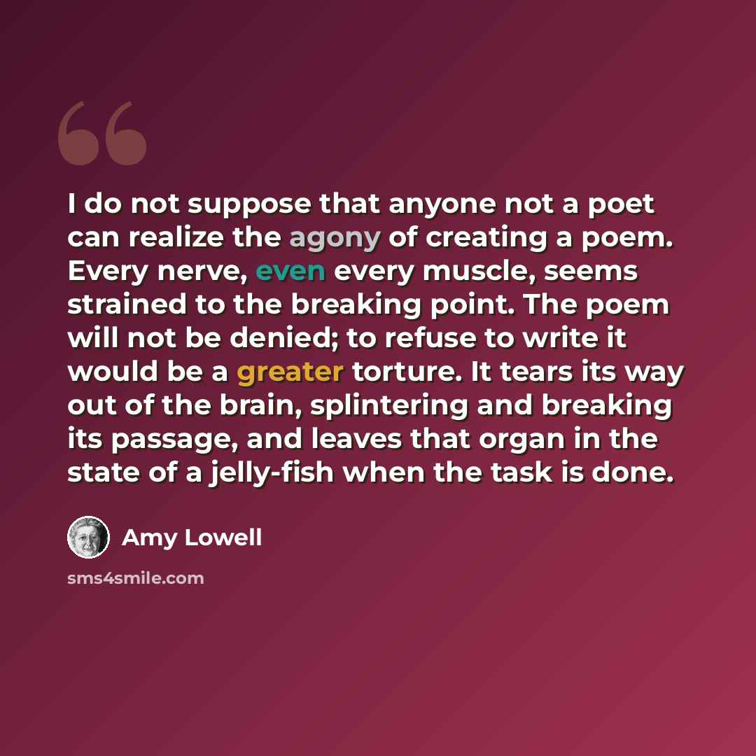 “I do not suppose that anyone not a poet can realize the agony of creating a poem. Every nerve, even every muscle, seems strained to the breaking point. The poem will not be denied; to refuse to write it would be a greater torture. It tears its way out of the brain, splintering and breaking its…” quote by Amy Lowell