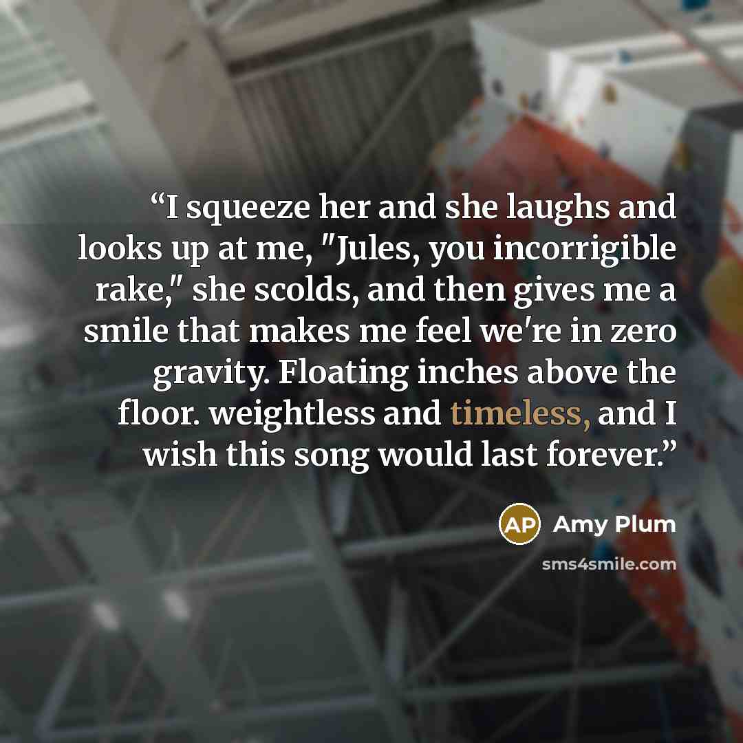 “I squeeze her and she laughs and looks up at me, "Jules, you incorrigible rake," she scolds, and then gives me a smile that makes me feel we're in zero gravity. Floating inches above the floor. weightless and timeless, and I wish this song would last forever.” quote by Amy Plum