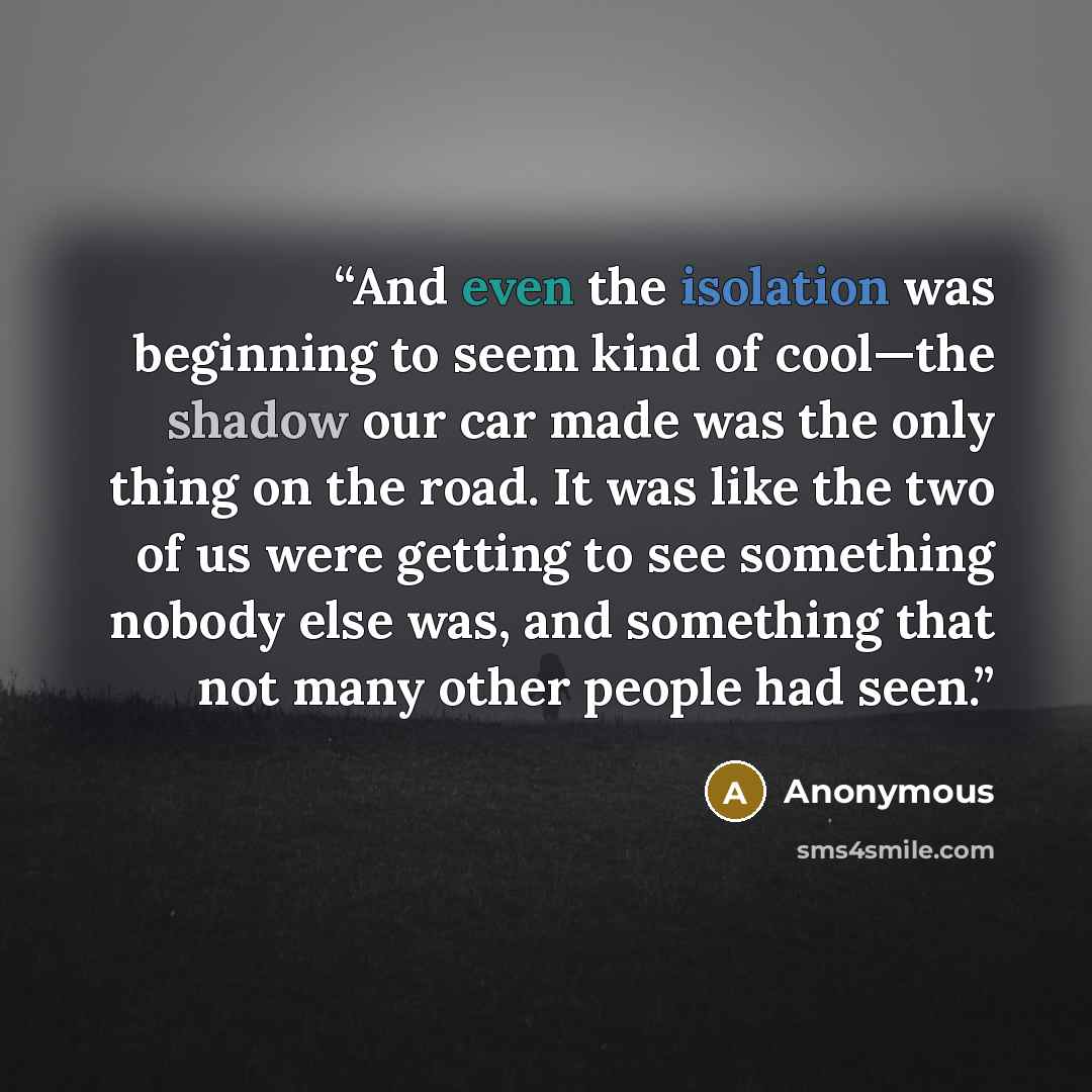 “And even the isolation was beginning to seem kind of cool—the shadow our car made was the only thing on the road. It was like the two of us were getting to see something nobody else was, and something that not many other people had seen.” quote by Anonymous