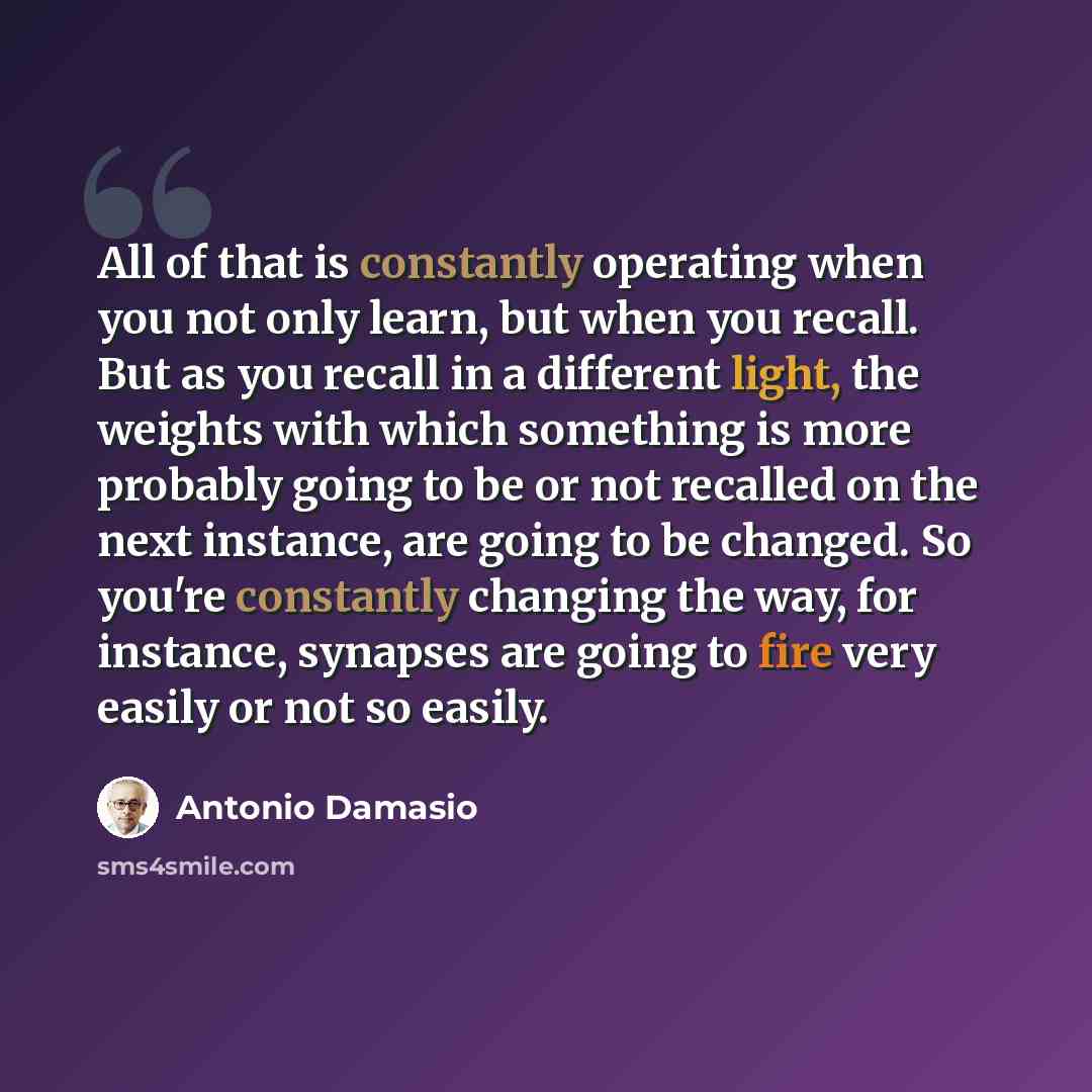 “All of that is constantly operating when you not only learn, but when you recall. But as you recall in a different light, the weights with which something is more probably going to be or not recalled on the next instance, are going to be changed. So you're constantly changing the way, for…” quote by Antonio Damasio