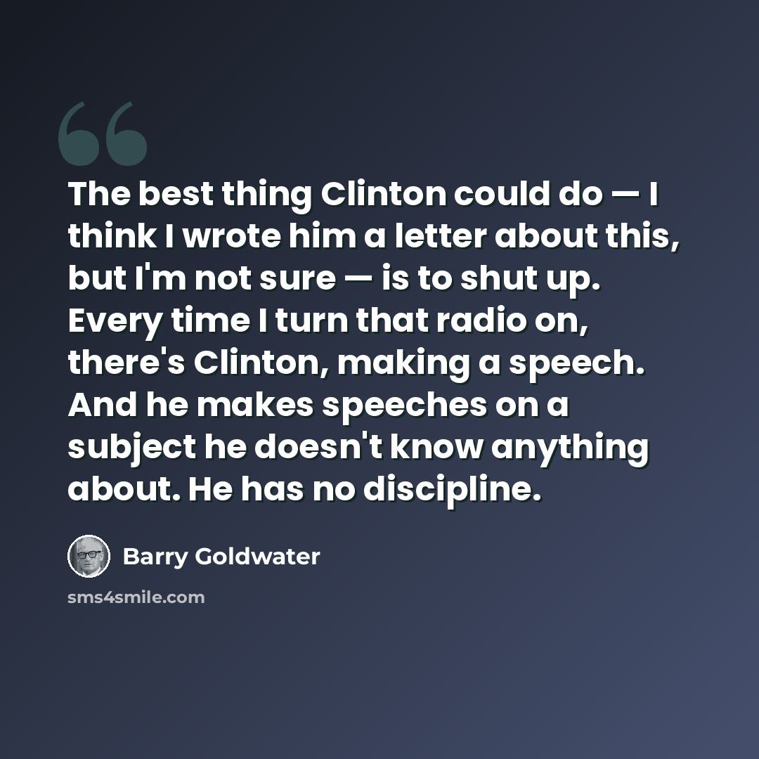“The best thing Clinton could do — I think I wrote him a letter about this, but I'm not sure — is to shut up. Every time I turn that radio on, there's Clinton, making a speech. And he makes speeches on a subject he doesn't know anything about. He has no discipline.” quote by Barry Goldwater
