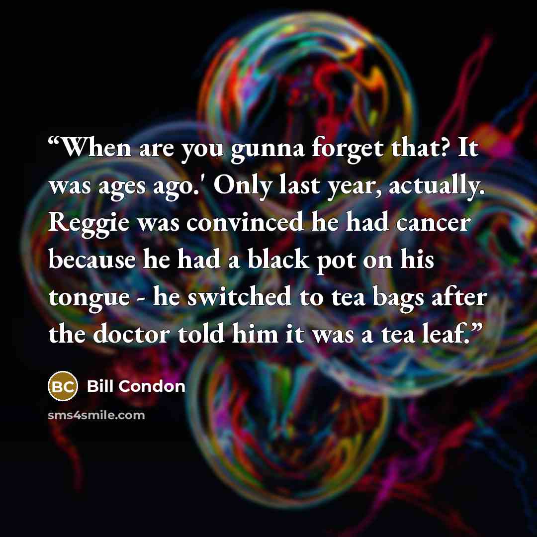 “When are you gunna forget that? It was ages ago.' Only last year, actually. Reggie was convinced he had cancer because he had a black pot on his tongue - he switched to tea bags after the doctor told him it was a tea leaf.” quote by Bill Condon