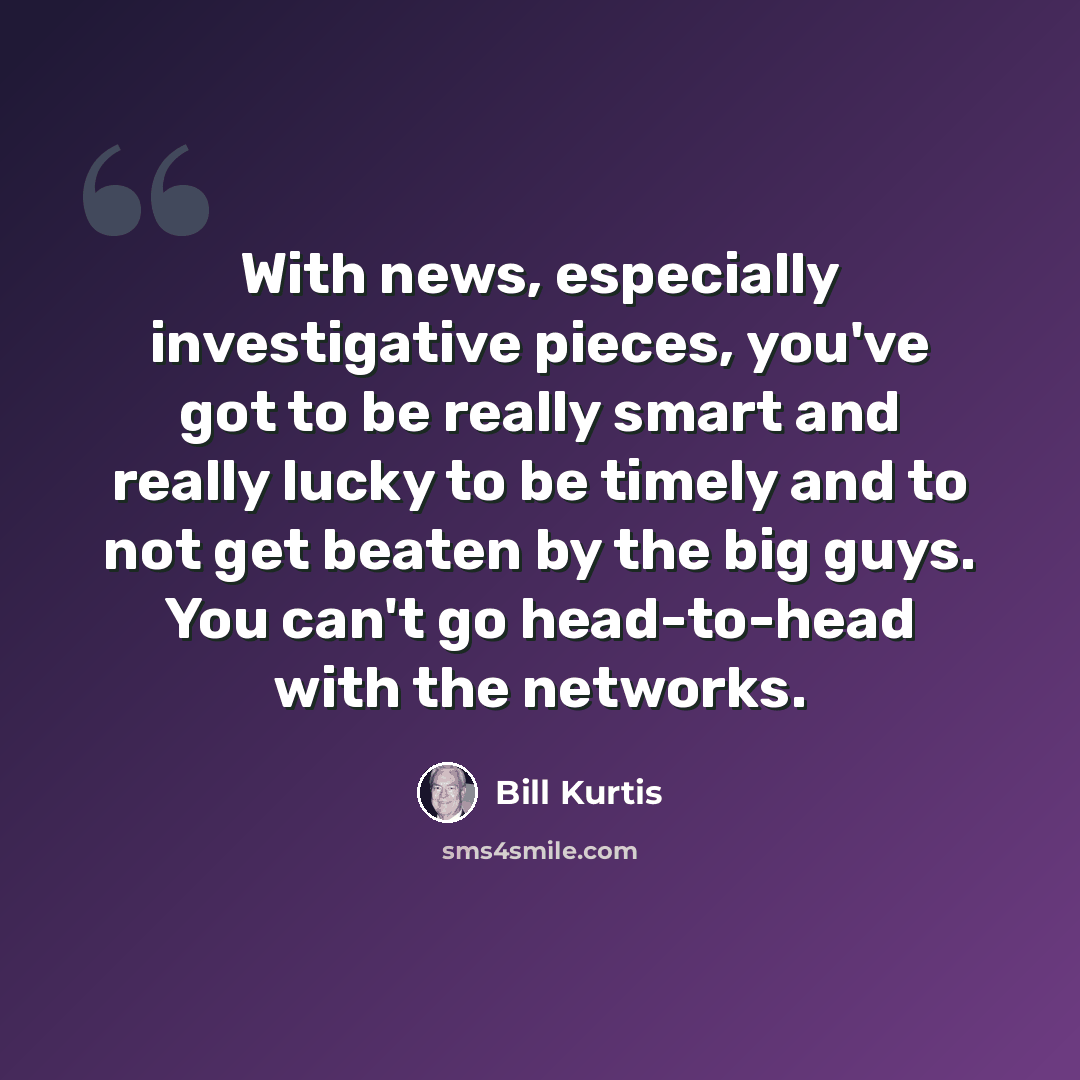 “With news, especially investigative pieces, you've got to be really smart and really lucky to be timely and to not get beaten by the big guys. You can't go head-to-head with the networks.” quote by Bill Kurtis