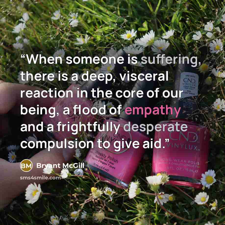 “When someone is suffering, there is a deep, visceral reaction in the core of our being, a flood of empathy and a frightfully desperate compulsion to give aid.” quote by Bryant McGill