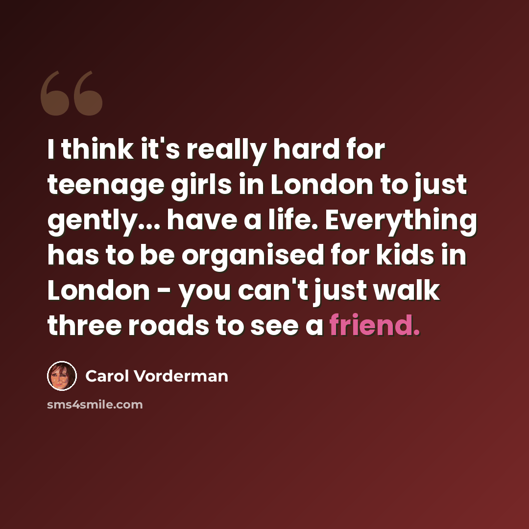 “I think it's really hard for teenage girls in London to just gently... have a life. Everything has to be organised for kids in London - you can't just walk three roads to see a friend.” quote by Carol Vorderman