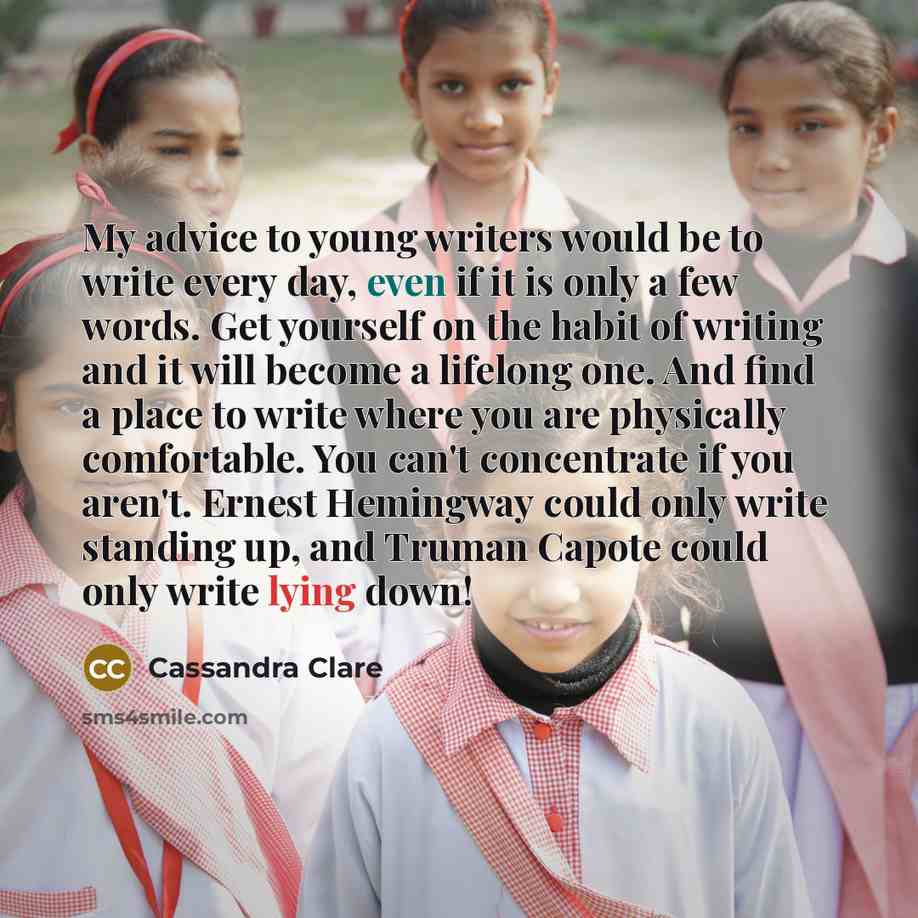 “My advice to young writers would be to write every day, even if it is only a few words. Get yourself on the habit of writing and it will become a lifelong one. And find a place to write where you are physically comfortable. You can't concentrate if you aren't. Ernest Hemingway could only write…” quote by Cassandra Clare