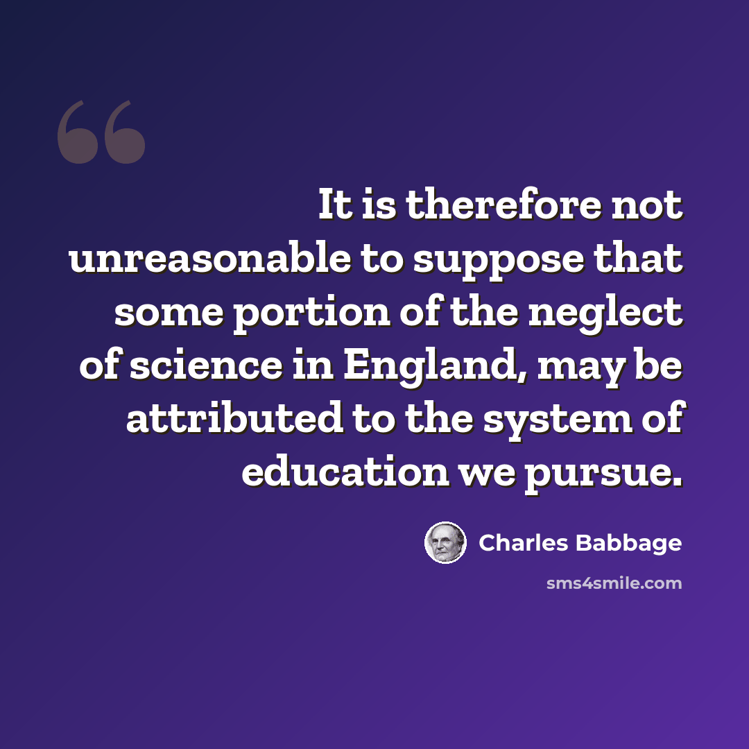 “It is therefore not unreasonable to suppose that some portion of the neglect of science in England, may be attributed to the system of education we pursue.” quote by Charles Babbage